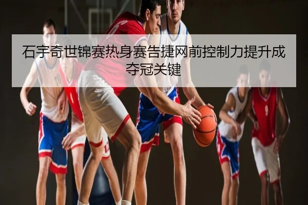 石宇奇世锦赛热身赛告捷网前控制力提升成夺冠关键