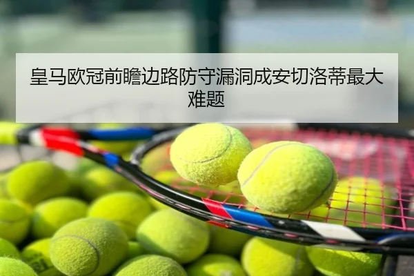 皇马欧冠前瞻边路防守漏洞成安切洛蒂最大难题