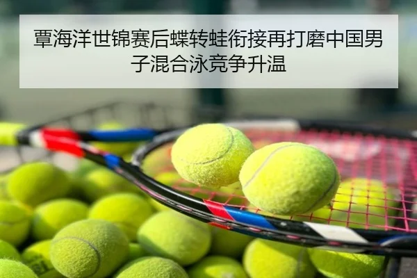 覃海洋世锦赛后蝶转蛙衔接再打磨中国男子混合泳竞争升温