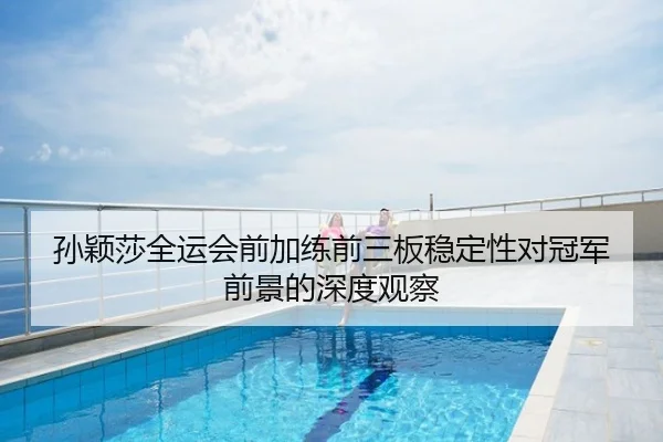 孙颖莎全运会前加练前三板稳定性对冠军前景的深度观察